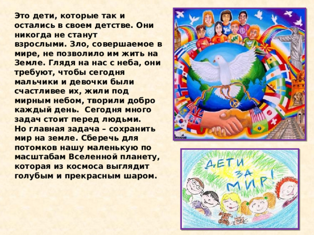 Это дети, которые так и остались в своем детстве. Они никогда не станут взрослыми. Зло, совершаемое в мире, не позволило им жить на Земле. Глядя на нас с неба, они требуют, чтобы сегодня мальчики и девочки были счастливее их, жили под мирным небом, творили добро каждый день.  Сегодня много задач стоит перед людьми. Но главная задача – сохранить мир на земле. Сберечь для потомков нашу маленькую по масштабам Вселенной планету, которая из космоса выглядит голубым и прекрасным шаром.  
