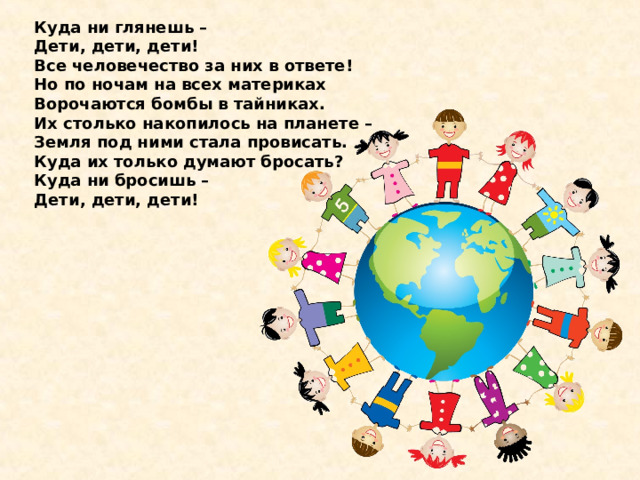 Куда ни глянешь –   Дети, дети, дети!  Все человечество за них в ответе!  Но по ночам на всех материках  Ворочаются бомбы в тайниках.  Их столько накопилось на планете –   Земля под ними стала провисать.  Куда их только думают бросать?  Куда ни бросишь –   Дети, дети, дети! 