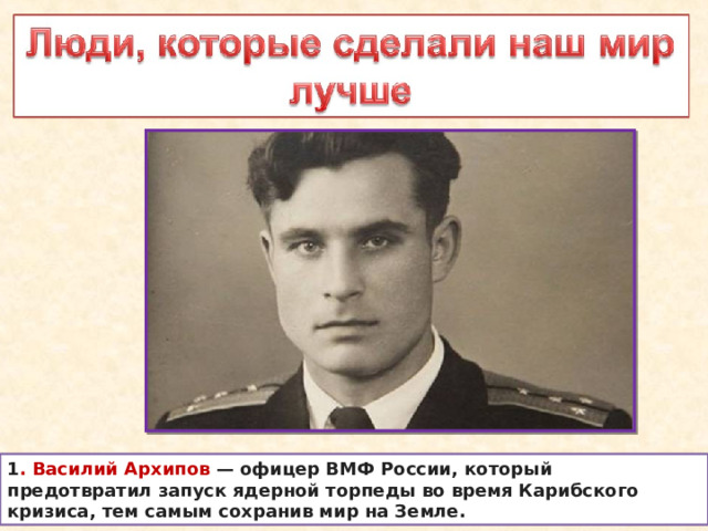 1 . Василий Архипов  — офицер ВМФ России, который предотвратил запуск ядерной торпеды во время Карибского кризиса, тем самым сохранив мир на Земле. 