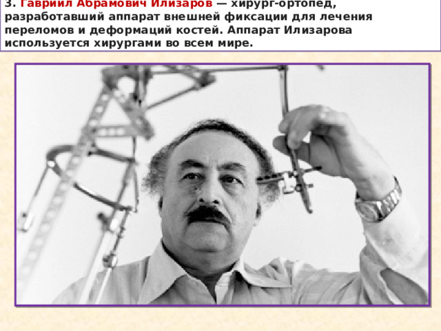 3. Гавриил Абрамович Илизаров  — хирург-ортопед, разработавший аппарат внешней фиксации для лечения переломов и деформаций костей. Аппарат Илизарова используется хирургами во всем мире. 