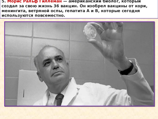 5. Морис Ральф Гиллеман  — американский биолог, который создал за свою жизнь 36 вакцин. Он изобрел вакцины от кори, менингита, ветряной оспы, гепатита А и В, которые сегодня используются повсеместно. 