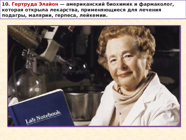 10. Гертруда Элайон  — американский биохимик и фармаколог, которая открыла лекарства, применяющиеся для лечения подагры, малярии, герпеса, лейкемии. 
