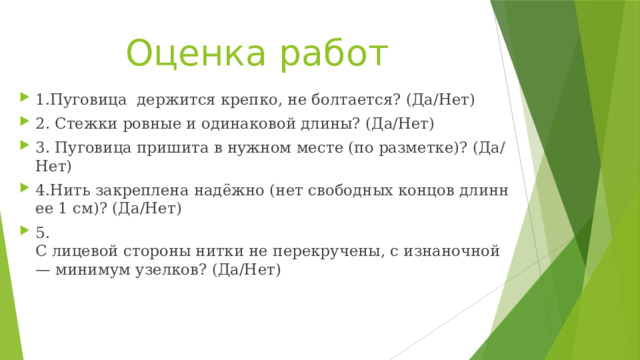 Оценка работ 1.Пуговица  держится крепко, не болтается? (Да/Нет) 2. Стежки ровные и одинаковой длины? (Да/Нет) 3. Пуговица пришита в нужном месте (по разметке)? (Да/Нет) 4.Нить закреплена надёжно (нет свободных концов длиннее 1 см)? (Да/Нет) 5. С лицевой стороны нитки не перекручены, с изнаночной — минимум узелков? (Да/Нет) 