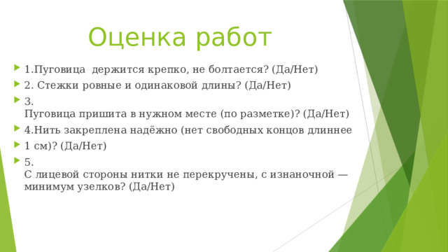 Оценка работ 1.Пуговица  держится крепко, не болтается? (Да/Нет) 2. Стежки ровные и одинаковой длины? (Да/Нет) 3. Пуговица пришита в нужном месте (по разметке)? (Да/Нет) 4.Нить закреплена надёжно (нет свободных концов длиннее  1 см)? (Да/Нет) 5. С лицевой стороны нитки не перекручены, с изнаночной — минимум узелков? (Да/Нет) 