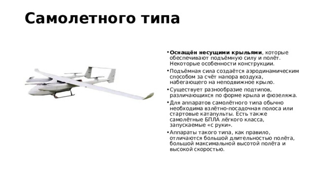 Самолетного типа   Оснащён несущими крыльями , которые обеспечивают подъёмную силу и полёт. Некоторые особенности конструкции. Подъёмная сила создаётся аэродинамическим способом за счёт напора воздуха, набегающего на неподвижное крыло. Существует разнообразие подтипов, различающихся по форме крыла и фюзеляжа. Для аппаратов самолётного типа обычно необходима взлётно-посадочная полоса или стартовые катапульты. Есть также самолётные БПЛА лёгкого класса, запускаемые «с руки». Аппараты такого типа, как правило, отличаются большой длительностью полёта, большой максимальной высотой полёта и высокой скоростью. 