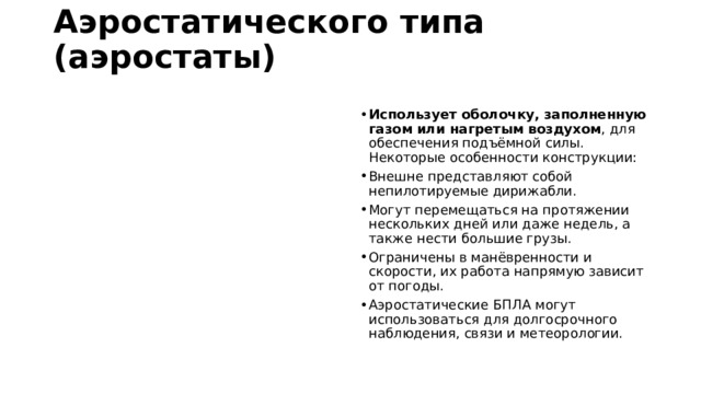 Аэростатического типа (аэростаты)   Использует оболочку, заполненную газом или нагретым воздухом , для обеспечения подъёмной силы. Некоторые особенности конструкции:  Внешне представляют собой непилотируемые дирижабли. Могут перемещаться на протяжении нескольких дней или даже недель, а также нести большие грузы. Ограничены в манёвренности и скорости, их работа напрямую зависит от погоды. Аэростатические БПЛА могут использоваться для долгосрочного наблюдения, связи и метеорологии. 