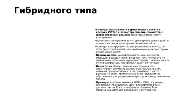 Гибридного типа   Сочетает возможности вертикального взлёта и посадки (VTOL) с характеристиками самолётов с фиксированным крылом . Некоторые особенности конструкции:  Используют роторы или винты для вертикального взлёта/посадки и крылья для горизонтального полёта. Примеры конструкций: tiltrotor (поворотные винты), tail-sitter (хвостовой взлёт), или комбинация мультироторных и крыльевых систем. Преимущества : универсальность, экономичность (меньший расход энергии в горизонтальном полёте по сравнению с обычными мультикоптерами), независимость от инфраструктуры (не требует взлётной полосы). Недостатки : более сложная конструкция, что увеличивает стоимость и сложность обслуживания, меньшая грузоподъёмность по сравнению с чисто роторными БПЛА, требуется сложное программное обеспечение для управления переходом между режимами полёта. Примеры : комбинированные БПЛА с VTOL, например, WingtraOne (гражданский дрон для картографии с дальностью до 50 км) или Quantum-Systems Tron (гибридный БПЛА для разведки и мониторинга). 