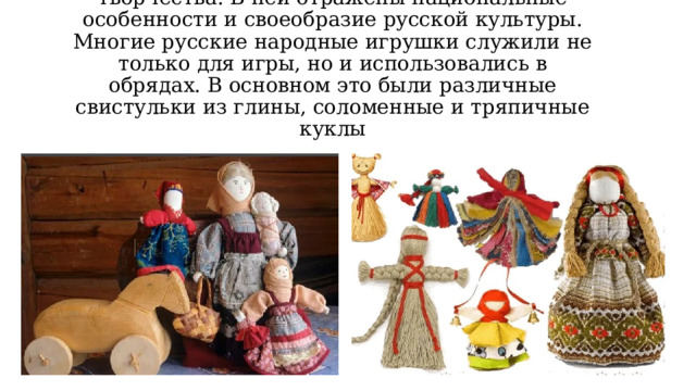 Игрушка – одна из древнейших форм творчества. В ней отражены национальные особенности и своеобразие русской культуры. Многие русские народные игрушки служили не только для игры, но и использовались в обрядах. В основном это были различные свистульки из глины, соломенные и тряпичные куклы 