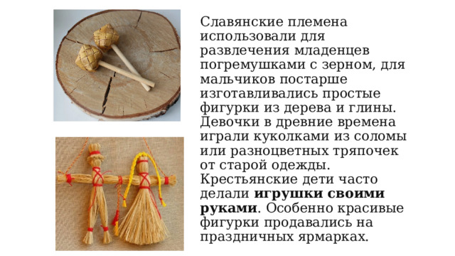 Славянские племена использовали для развлечения младенцев погремушками с зерном, для мальчиков постарше изготавливались простые фигурки из дерева и глины.  Девочки в древние времена играли куколками из соломы или разноцветных тряпочек от старой одежды. Крестьянские дети часто делали  игрушки своими руками . Особенно красивые фигурки продавались на праздничных ярмарках.   