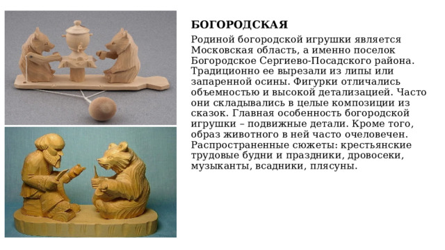 БОГОРОДСКАЯ Родиной богородской игрушки является Московская область, а именно поселок Богородское Сергиево-Посадского района. Традиционно ее вырезали из липы или запаренной осины. Фигурки отличались объемностью и высокой детализацией. Часто они складывались в целые композиции из сказок. Главная особенность богородской игрушки – подвижные детали. Кроме того, образ животного в ней часто очеловечен. Распространенные сюжеты: крестьянские трудовые будни и праздники, дровосеки, музыканты, всадники, плясуны. 