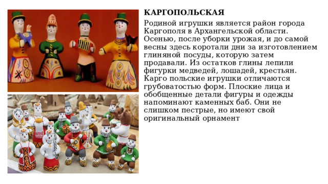 КАРГОПОЛЬСКАЯ Родиной игрушки является район города Каргополя в Архангельской области. Осенью, после уборки урожая, и до самой весны здесь коротали дни за изготовлением глиняной посуды, которую затем продавали. Из остатков глины лепили фигурки медведей, лошадей, крестьян. Карго польские игрушки отличаются грубоватостью форм. Плоские лица и обобщенные детали фигуры и одежды напоминают каменных баб. Они не слишком пестрые, но имеют свой оригинальный орнамент 