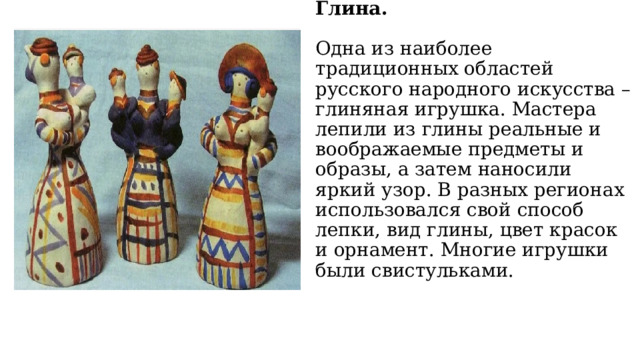 Глина.   Одна из наиболее традиционных областей русского народного искусства – глиняная игрушка. Мастера лепили из глины реальные и воображаемые предметы и образы, а затем наносили яркий узор. В разных регионах использовался свой способ лепки, вид глины, цвет красок и орнамент. Многие игрушки были свистульками. 