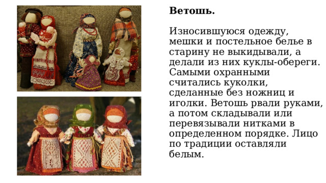 Ветошь.   Износившуюся одежду, мешки и постельное белье в старину не выкидывали, а делали из них куклы-обереги. Самыми охранными считались куколки, сделанные без ножниц и иголки. Ветошь рвали руками, а потом складывали или перевязывали нитками в определенном порядке. Лицо по традиции оставляли белым. 