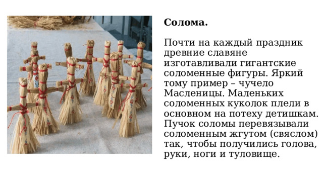 Солома.   Почти на каждый праздник древние славяне изготавливали гигантские соломенные фигуры. Яркий тому пример – чучело Масленицы. Маленьких соломенных куколок плели в основном на потеху детишкам. Пучок соломы перевязывали соломенным жгутом (свяслом) так, чтобы получились голова, руки, ноги и туловище. 