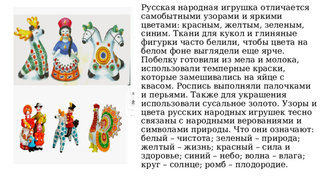 Русская народная игрушка отличается самобытными узорами и яркими цветами: красным, желтым, зеленым, синим. Ткани для кукол и глиняные фигурки часто белили, чтобы цвета на белом фоне выглядели еще ярче. Побелку готовили из мела и молока, использовали темперные краски, которые замешивались на яйце с квасом. Роспись выполняли палочками и перьями. Также для украшения использовали сусальное золото. Узоры и цвета русских народных игрушек тесно связаны с народными верованиями и символами природы. Что они означают: белый – чистота; зеленый – природа; желтый – жизнь; красный – сила и здоровье; синий – небо; волна – влага; круг – солнце; ромб – плодородие. 