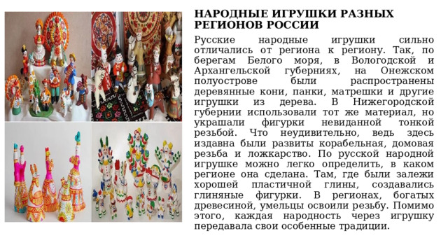 НАРОДНЫЕ ИГРУШКИ РАЗНЫХ РЕГИОНОВ РОССИИ Русские народные игрушки сильно отличались от региона к региону. Так, по берегам Белого моря, в Вологодской и Архангельской губерниях, на Онежском полуострове были распространены деревянные кони, панки, матрешки и другие игрушки из дерева. В Нижегородской губернии использовали тот же материал, но украшали фигурки невиданной тонкой резьбой. Что неудивительно, ведь здесь издавна были развиты корабельная, домовая резьба и ложкарство. По русской народной игрушке можно легко определить, в каком регионе она сделана. Там, где были залежи хорошей пластичной глины, создавались глиняные фигурки. В регионах, богатых древесиной, умельцы освоили резьбу. Помимо этого, каждая народность через игрушку передавала свои особенные традиции. 