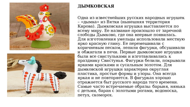 ДЫМКОВСКАЯ Одна из известнейших русских народных игрушек – «дымка» из Вятки (нынешняя территория Кирова). Дымковская игрушка выставляется по всему миру. Ее название произошло от заречной слободы Дымково, где она впервые появилась. Для изготовления умельцы использовали местную ярко красную глину. Ее перемешивали с коричневым песком, лепили фигурки, обсушивали и обжигали в печи. Первые дымковские игрушки были все свистульками и изготавливались к празднику Свистунья. Фигурки белили, покрывали яркими красками и сусальным золотом. Для дымковской игрушки характерна округлая пластика, простые формы и узоры. Она всегда яркая и не повторяется. В фигурках хорошо отражается быт русского народа того времени. Самые часто встречаемые образы: барыня, нянька с детьми, баран с золотыми рогами, водоноска, петух, скоморох. 