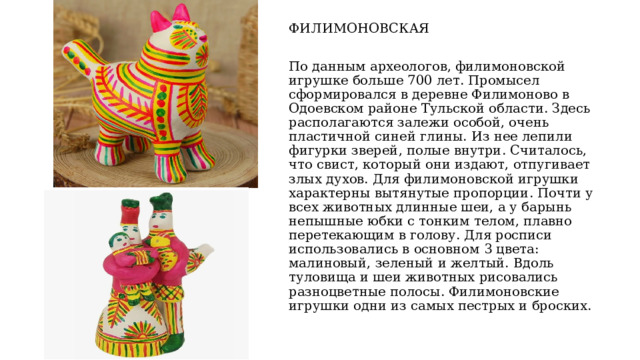ФИЛИМОНОВСКАЯ По данным археологов, филимоновской игрушке больше 700 лет. Промысел сформировался в деревне Филимоново в Одоевском районе Тульской области. Здесь располагаются залежи особой, очень пластичной синей глины. Из нее лепили фигурки зверей, полые внутри. Считалось, что свист, который они издают, отпугивает злых духов. Для филимоновской игрушки характерны вытянутые пропорции. Почти у всех животных длинные шеи, а у барынь непышные юбки с тонким телом, плавно перетекающим в голову. Для росписи использовались в основном 3 цвета: малиновый, зеленый и желтый. Вдоль туловища и шеи животных рисовались разноцветные полосы. Филимоновские игрушки одни из самых пестрых и броских. 
