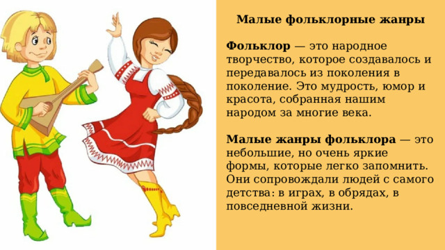 Малые фольклорные жанры Фольклор — это народное творчество, которое создавалось и передавалось из поколения в поколение. Это мудрость, юмор и красота, собранная нашим народом за многие века. Малые жанры фольклора — это небольшие, но очень яркие формы, которые легко запомнить. Они сопровождали людей с самого детства: в играх, в обрядах, в повседневной жизни. 