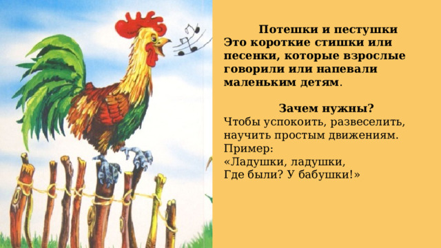 Потешки и пестушки Это короткие стишки или песенки, которые взрослые говорили или напевали маленьким детям . Зачем нужны? Чтобы успокоить, развеселить, научить простым движениям. Пример: «Ладушки, ладушки, Где были? У бабушки!» 
