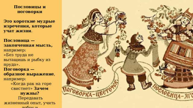 Пословицы и поговорки Это короткие мудрые изречения, которые учат жизни . Пословица — законченная мысль, например: «Без труда не вытащишь и рыбку из пруда». Поговорка — образное выражение , например:  «Когда рак на горе свистнет» Зачем нужны?  Передавать жизненный опыт, учить добру и справедливости. 