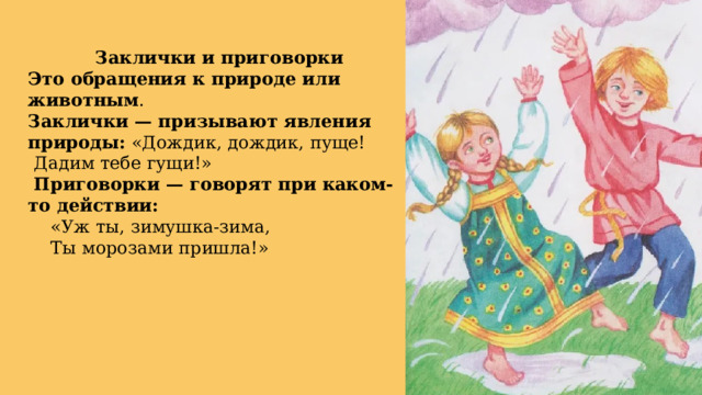 Заклички и приговорки Это обращения к природе или животным . Заклички — призывают явления природы: «Дождик, дождик, пуще!  Дадим тебе гущи!»  Приговорки — говорят при каком-то действии:  «Уж ты, зимушка-зима,  Ты морозами пришла!» 