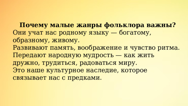 Почему малые жанры фольклора важны? Они учат нас родному языку — богатому, образному, живому. Развивают память, воображение и чувство ритма. Передают народную мудрость — как жить дружно, трудиться, радоваться миру. Это наше культурное наследие, которое связывает нас с предками. 