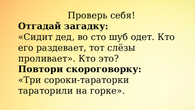 Проверь себя! Отгадай загадку: «Сидит дед, во сто шуб одет. Кто его раздевает, тот слёзы проливает». Кто это? Повтори скороговорку: «Три сороки-тараторки тараторили на горке». 