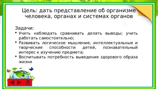Цель: дать представление об организме человека, органах и системах органов Задачи: Учить наблюдать сравнивать делать выводы; учить работать самостоятельно; Развивать логическое мышление, интеллектуальные и творческие способности детей, познавательный интерес к изучению предмета; Воспитывать потребность выведения здорового образа жизни 