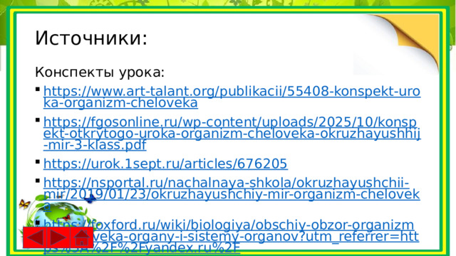 Источники: Конспекты урока: https://www.art-talant.org/publikacii/55408-konspekt-uroka-organizm-cheloveka https://fgosonline.ru/wp-content/uploads/2025/10/konspekt-otkrytogo-uroka-organizm-cheloveka-okruzhayushhij-mir-3-klass.pdf https://urok.1sept.ru/articles/676205 https://nsportal.ru/nachalnaya-shkola/okruzhayushchii-mir/2019/01/23/okruzhayushchiy-mir-organizm-cheloveka https://foxford.ru/wiki/biologiya/obschiy-obzor-organizma-cheloveka-organy-i-sistemy-organov?utm_referrer=https%3A%2F%2Fyandex.ru%2F 