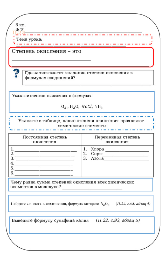 8 кл. Ф.И_________________________________________________________ П.22 Тема урока: _____________________________________________________ Степень окисления – это ______________________________ ____________________________________________________ Где записывается значение степени окисления в формулах соединений? _____________________________________________________________   Укажите степени окисления в формулах:  , , N Укажите в таблице, какие степени окисления проявляют  химические элементы Постоянная степень окисления Переменная степень окисления 1.______________________________ Хлора _____________________ Серы______________________ Азота______________________ 2._____________________________ 3. ____________________________ 4.____________________________ 5.____________________________ 6.____________________________ Чему равна сумма степеней окисления всех химических элементов в молекуле? _____________________________ Найдите с.о азота в соединении, формула которого  ( П.22, с.93, абзац 4)   Выведите формулу сульфида калия  ( П.22, с.93, абзац 5)  