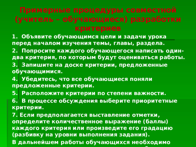 Примерные процедуры совместной (учитель – обучающиеся) разработки критериев   1. Объявите обучающимся цели и задачи урока перед началом изучения темы, главы, раздела. 2. Попросите каждого обучающегося написать один-два критерия, по которым будут оцениваться работы. 3. Запишите на доске критерии, предложенные обучающимися. 4. Убедитесь, что все обучающиеся поняли предложенные критерии. 5. Расположите критерии по степени важности. 6. В процессе обсуждения выберите приоритетные критерии. 7. Если предполагается выставление отметки, определите количественное выражение (баллы) каждого критерия или произведите его градацию (разбивку на уровни выполнения задания). В дальнейшем работы обучающихся необходимо оценивать только в соответствии с разработанными критериями. 