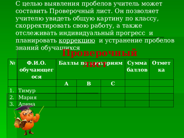 С целью выявления пробелов учитель может составить Проверочный лист. Он позволяет учителю увидеть общую картину по классу, скорректировать свою работу, а также отслеживать индивидуальный прогресс и планировать коррекцию и устранение пробелов знаний обучащихся Проверочный лист № Ф.И.О. обучающегося Баллы по критериям 1. 2. А Тимур 3. В Мария С Арина Сумма баллов Отметка 