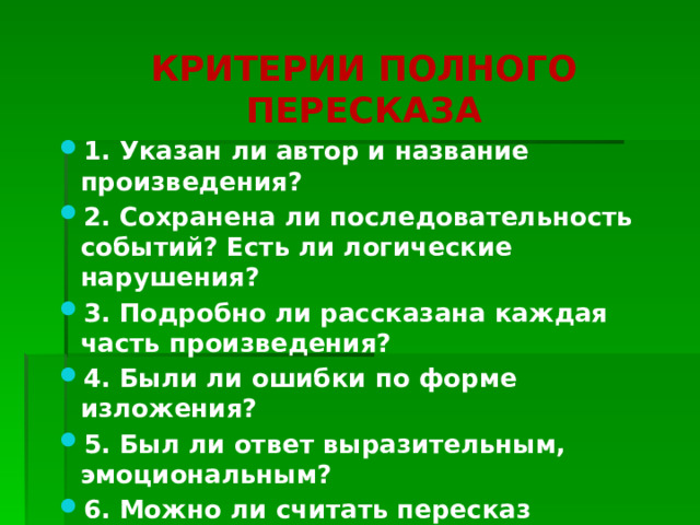 КРИТЕРИИ ПОЛНОГО ПЕРЕСКАЗА 1. Указан ли автор и название произведения? 2. Сохранена ли последовательность событий? Есть ли логические нарушения? 3. Подробно ли рассказана каждая часть произведения? 4. Были ли ошибки по форме изложения? 5. Был ли ответ выразительным, эмоциональным? 6. Можно ли считать пересказ полным? 