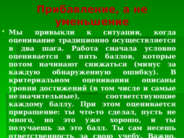 Прибавление, а не уменьшение   Мы привыкли к ситуации, когда оценивание традиционно осуществляется в два шага. Работа сначала условно оценивается в пять баллов, которые потом начинают снижаться (минус за каждую обнаруженную ошибку). В критериальном оценивании описаны уровни достижений (в том числе и самые незначительные), соответствующие каждому баллу. При этом оценивается приращение: ты что-то сделал, пусть не много, но это уже хорошо, и ты получаешь за это балл. Ты сам несешь ответственность за свою учебу. Важно, что все балльные шкалы начинаются с нуля. Это делает очевидным, что оценивается не личность ученика, а его деятельность. 