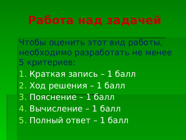 Работа над задачей Чтобы оценить этот вид работы, необходимо разработать не менее 5 критериев: Краткая запись – 1 балл Ход решения – 1 балл Пояснение – 1 балл Вычисление – 1 балл Полный ответ – 1 балл 