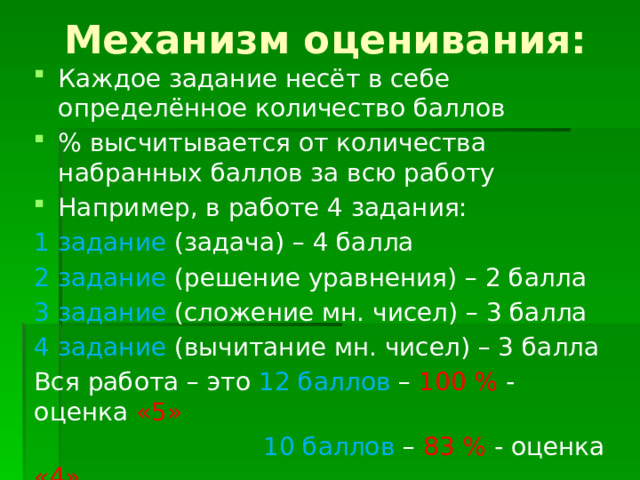 Механизм оценивания: Каждое задание несёт в себе определённое количество баллов % высчитывается от количества набранных баллов за всю работу Например, в работе 4 задания: 1 задание (задача) – 4 балла 2 задание (решение уравнения) – 2 балла 3 задание (сложение мн. чисел) – 3 балла 4 задание (вычитание мн. чисел) – 3 балла Вся работа – это 12 баллов – 100 % - оценка «5»  10 баллов – 83 % - оценка «4»  8 баллов - 67 % - оценка «3» 