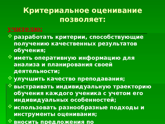 Критериальное оценивание позволяет: учителю: разработать критерии, способствующие получению качественных результатов обучения; иметь оперативную информацию для анализа и планирования своей деятельности; улучшить качество преподавания; выстраивать индивидуальную траекторию обучения каждого ученика с учетом его индивидуальных особенностей; использовать разнообразные подходы и инструменты оценивания; вносить предложения по совершенствованию содержания учебной программы. 