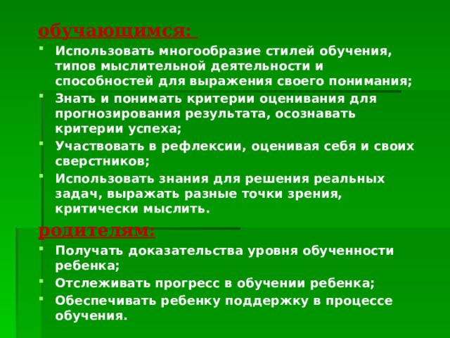 обучающимся: Использовать многообразие стилей обучения, типов мыслительной деятельности и способностей для выражения своего понимания; Знать и понимать критерии оценивания для прогнозирования результата, осознавать критерии успеха; Участвовать в рефлексии, оценивая себя и своих сверстников; Использовать знания для решения реальных задач, выражать разные точки зрения, критически мыслить. родителям: Получать доказательства уровня обученности ребенка; Отслеживать прогресс в обучении ребенка; Обеспечивать ребенку поддержку в процессе обучения. 