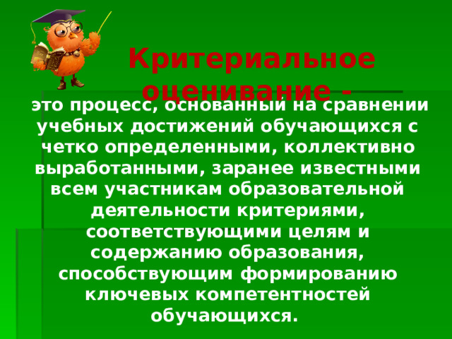 Критериальное оценивание -  это процесс, основанный на сравнении учебных достижений обучающихся с четко определенными, коллективно выработанными, заранее известными всем участникам образовательной деятельности критериями, соответствующими целям и содержанию образования, способствующим формированию ключевых компетентностей обучающихся.   
