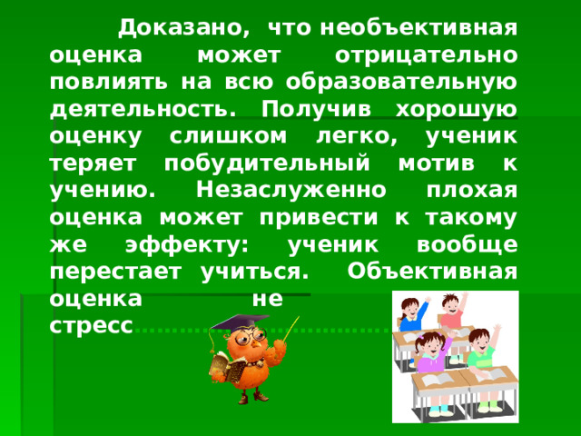  Доказано, что необъективная оценка может отрицательно повлиять на всю образовательную деятельность. Получив хорошую оценку слишком легко, ученик теряет побудительный мотив к учению. Незаслуженно плохая оценка может привести к такому же эффекту: ученик вообще перестает учиться. Объективная оценка не вызывает стресс …………………………….   