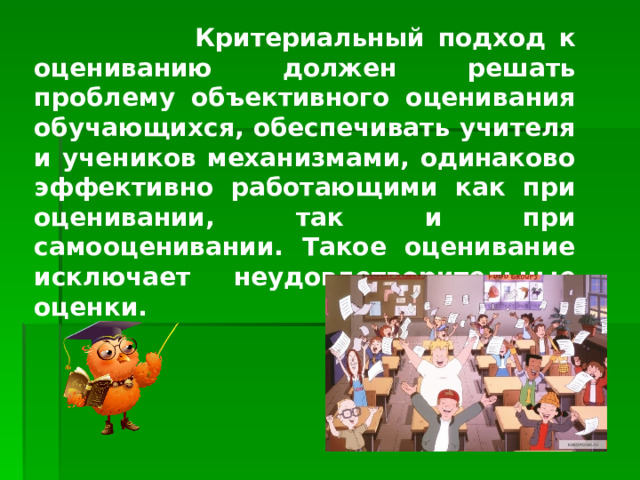  Критериальный подход к оцениванию должен решать проблему объективного оценивания обучающихся, обеспечивать учителя и учеников механизмами, одинаково эффективно работающими как при оценивании, так и при самооценивании. Такое оценивание исключает неудовлетворительные оценки.    