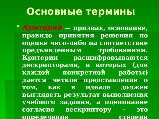 Основные термины Крите́рий  — признак, основание, правило принятия решения по оценке чего-либо на соответствие предъявленным требованиям. Критерии расшифровываются дескрипторами, в которых (для каждой конкретной работы) дается четкое представление о том, как в идеале должен выглядеть результат выполнения учебного задания, а оценивание согласно дескриптору – это определение степени приближения ученика к данной цели. 