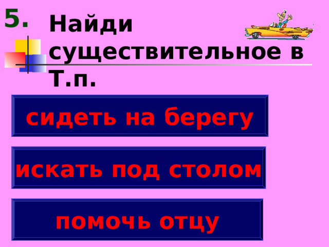 5. Найди существительное в Т.п. сидеть на берегу искать под столом помочь отцу 