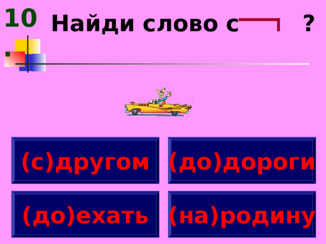 10. Найди слово с ? (с)другом (до)дороги (до)ехать (на)родину 