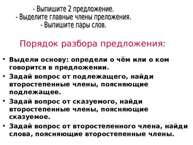 Порядок разбора предложения: Выдели основу: определи о чём или о ком говорится в предложении. Задай вопрос от подлежащего, найди второстепенные члены, поясняющие подлежащее. Задай вопрос от сказуемого, найди второстепенные члены, поясняющие сказуемое. Задай вопрос от второстепенного члена, найди слова, поясняющие второстепенные члены. 