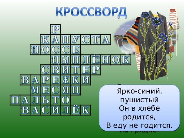 А ну-ка, ребята, кто угадает: На десять братьев двух шуб хватает? Входишь в одну дверь, а выходишь из трёх. Думаешь, что вышел, а на самом деле вошёл. Лоскуток на лоскутке – зелёные заплатки, Целый день на животе нежится на грядке. Явился в жёлтой шубке Прощайте, две скорлупки! За домом у дорожки Висит пол-лепёшки. Ярко-синий, пушистый Он в хлебе родится, В еду не годится. Опоясал каменный ремень Сотни городов и деревень Ветер дует, никак не сорвёт! Солнышко пригреет Само спадёт. 