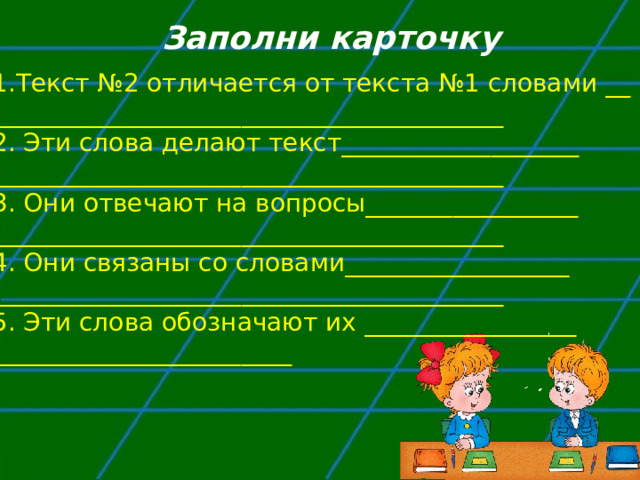 Заполни карточку Текст №2 отличается от текста №1 словами __ _________________________________________ 2. Эти слова делают текст___________________ _________________________________________ 3. Они отвечают на вопросы_________________ _________________________________________ 4. Они связаны со словами__________________ _________________________________________ 5. Эти слова обозначают их _________________ ________________________ 