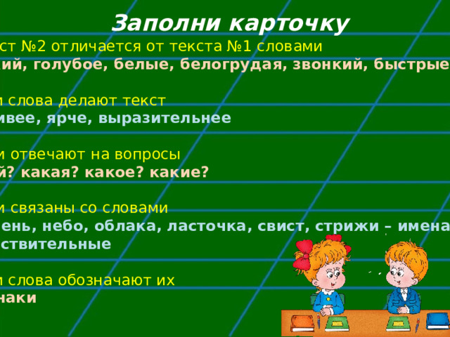 Заполни карточку Текст №2 отличается от текста №1 словами жаркий, голубое, белые, белогрудая, звонкий, быстрые 2. Эти слова делают текст красивее, ярче, выразительнее  3. Они отвечают на вопросы какой? какая? какое? какие?  4. Они связаны со словами Полдень, небо, облака, ласточка, свист, стрижи – имена существительные  5. Эти слова обозначают их признаки 
