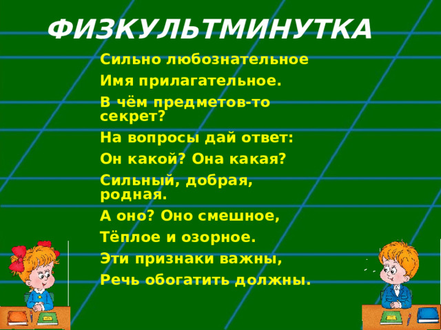 ФИЗКУЛЬТМИНУТКА Сильно любознательное Имя прилагательное. В чём предметов-то секрет? На вопросы дай ответ: Он какой? Она какая? Сильный, добрая, родная. А оно? Оно смешное, Тёплое и озорное. Эти признаки важны, Речь обогатить должны. 